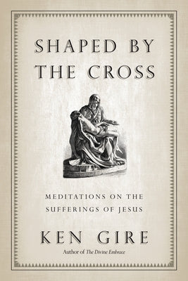 Shaped by the Cross: Meditations on the Sufferings of Jesus by Gire, Ken