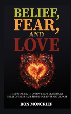 Belief, Fear, and Love: The Brutal Truth of How I Have Learned All Three of These Have Shaped Our Lives and Choices by Moncrief, Ron