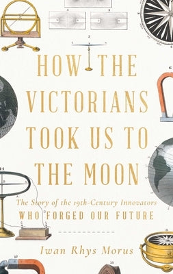 How the Victorians Took Us to the Moon: The Story of the 19th-Century Innovators Who Forged Our Future by Morus, Iwan Rhys