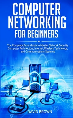 Computer Networking for Beginners: The Complete Basic Guide to Master Network Security, Computer Architecture, Internet, Wireless Technology, and Comm by Brown, David