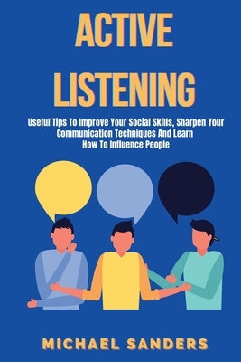 Active listening: Useful Tips to Improve Your Social Skills, Sharpen Your Communication Techniques And Learn How To Influence People by Sanders, Michael