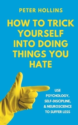 How to Trick Yourself Into Doing Things You Hate: Use Psychology, Self-Discipline, and Neuroscience to Suffer Less: Use Psychology, Self-Discipline, a by Hollins, Peter