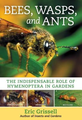 Bees, Wasps, and Ants: The Indispensable Role of Hymenoptera in Gardens by Grissell, Eric