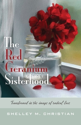 The Red Geranium Sisterhood: Transformed in the image of radical love by Christian, Shelley M.