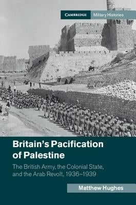 Britain's Pacification of Palestine: The British Army, the Colonial State, and the Arab Revolt, 1936-1939 by Hughes, Matthew