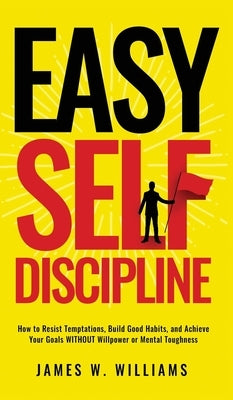 Easy Self-Discipline: How to Resist Temptations, Build Good Habits, and Achieve Your Goals WITHOUT Will Power or Mental Toughness by W. Williams, James