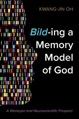 Bild-Ing a Memory Model of God: A Wesleyan and Neuroscientific Prospect by Oh, Kwang-Jin