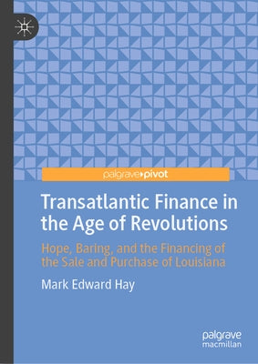 Transatlantic Finance in the Age of Revolutions: Hope, Baring, and the Financing of the Sale and Purchase of Louisiana by Hay, Mark Edward