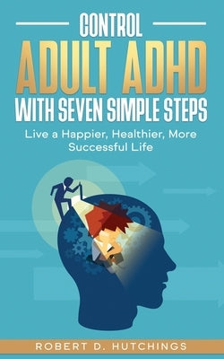 Control Adult ADHD with Seven Simple Steps: Live a Happier, Healthier, More Successful Life by Hutchings, Robert D.