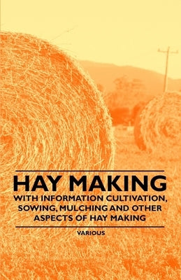 Hay Making - With Information Cultivation, Sowing, Mulching and Other Aspects of Hay Making by Various Authors