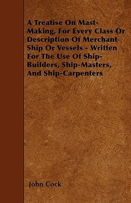 A Treatise on Mast-Making, for Every Class or Description of Merchant Ship or Vessels - Written for the Use of Ship-Builders, Ship-Masters, and Ship-C by Cock, John