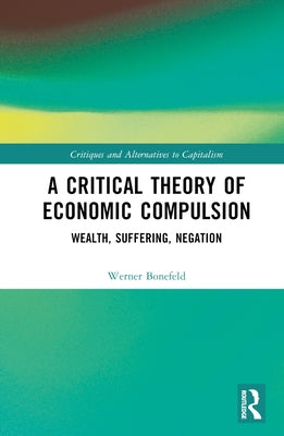 A Critical Theory of Economic Compulsion: Wealth, Suffering, Negation by Bonefeld, Werner