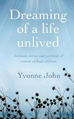 Dreaming of a life unlived: Intimate stories and portraits of women without children by John, Yvonne