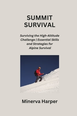 Summit Survival: Surviving the High-Altitude Challenge Essential Skills and Strategies for Alpine Survival by Harper, Minerva