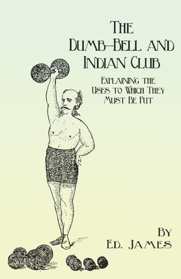 The Dumb-Bell and Indian Club: Explaining the Uses to Which They Must Be Put, with Numerous Illustrations of the Various Movements; Also A Treatise o by James, Ed