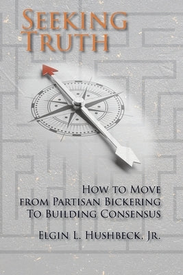 Seeking Truth: How to Move From Partisan Bickering To Building Consensus by Hushbeck, Elgin L.