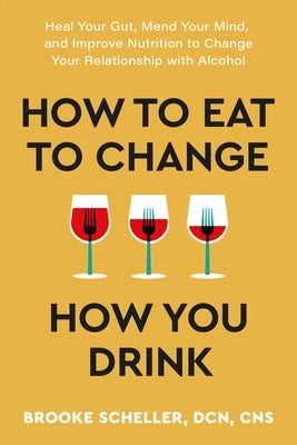 How to Eat to Change How You Drink: Heal Your Gut, Mend Your Mind, and Improve Nutrition to Change Your Relationship with Alcohol by Scheller, Brooke