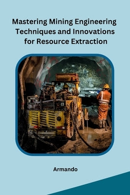 Mastering Mining Engineering Techniques and Innovations for Resource Extraction by Armando