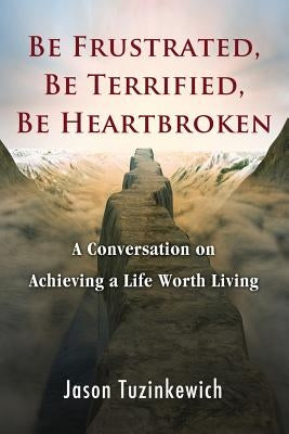 Be Frustrated, Be Terrified, Be Heartbroken: A Conversation on Achieving a Life Worth Living by Tuzinkewich, Jason