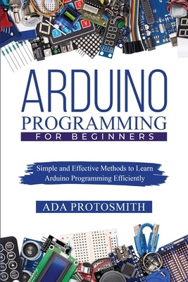 Arduino Programming for Beginners: Simple and Effective Methods to Learn Arduino Programming Efficiently by Protosmith, Ada