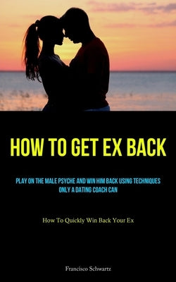 How To Get Ex Back: Play On The Male Psyche And Win Him Back Using Techniques Only A Dating Coach Can (How To Quickly Win Back Your Ex) by Schwartz, Francisco