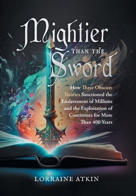 Mightier Than the Sword: How Three Obscure Treaties Sanctioned the Enslavement of Millions and the Exploitation of Continents for More Than 400 by Atkin, Lorraine