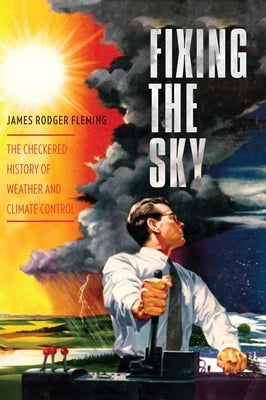 Fixing the Sky: The Checkered History of Weather and Climate Control by Fleming, James