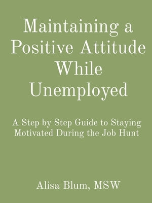 Maintaining a Positive Attitude While Unemployed: A Step by Step Guide to Staying Motivated During the Job Hunt by Blum, Alisa