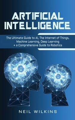 Artificial Intelligence: The Ultimate Guide to AI, The Internet of Things, Machine Learning, Deep Learning + a Comprehensive Guide to Robotics by Wilkins, Neil