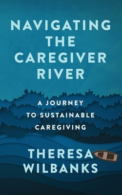 Navigating the Caregiver River: A Journey to Sustainable Caregiving by Wilbanks, Theresa