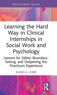 Learning the Hard Way in Clinical Internships in Social Work and Psychology: Lessons for Safety, Boundary-Setting, and Deepening the Practicum Experie by Lord, Susan A.