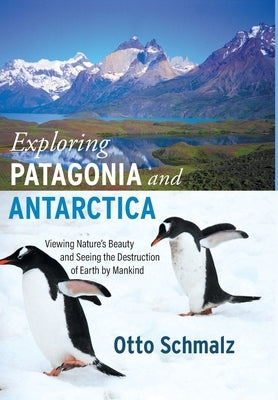 Exploring Patagonia and Antarctica: Viewing Nature's Beauty and Seeing the Destruction of Earth by Mankind by Schmalz, Otto