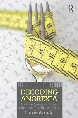 Decoding Anorexia: How Breakthroughs in Science Offer Hope for Eating Disorders by Arnold, Carrie