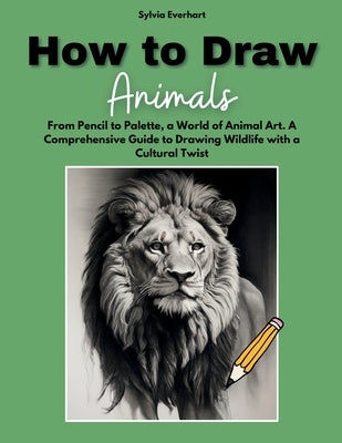 How to Draw Animals: From Pencil to Palette, a World of Animal Art. A Comprehensive Guide to Drawing Wildlife with a Cultural Twist by Everhart, Sylvia