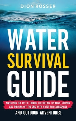 Water Survival Guide: Mastering the Art of Finding, Collecting, Treating, Storing, and Thriving Off the Grid with Water for Emergencies and by Rosser, Dion