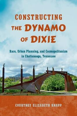 Constructing the Dynamo of Dixie: Race, Urban Planning, and Cosmopolitanism in Chattanooga, Tennessee by Knapp, Courtney Elizabeth