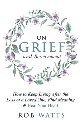 On Grief and Bereavement: How to Keep Living After the Loss of a Loved One, Find Meaning & Heal Your Heart by Watts, Rob