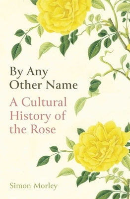 By Any Other Name: A Cultural History of the Rose by Morley, Simon