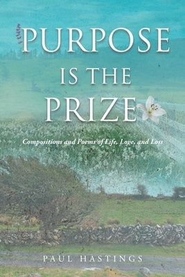 Purpose Is the Prize: Compositions and Poems of Life, Love, and Loss by Hastings, Paul