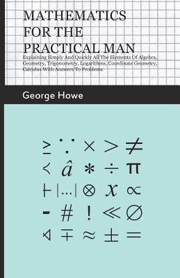 Mathematics for the Practical Man;Explaining Simply and Quickly all the Elements of Algebra, Geometry, Trigonometry, Logarithms, Coordinate Geometry, by Howe, George