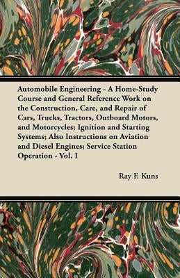 Automobile Engineering - A Home-Study Course and General Reference Work on the Construction, Care, and Repair of Cars, Trucks, Tractors, Outboard Moto by Kuns, Ray F.