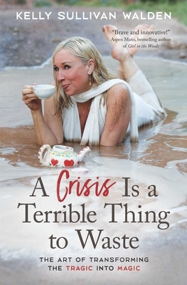 A Crisis Is a Terrible Thing to Waste: The Art of Transforming the Tragic Into Magic by Sullivan Walden, Kelly