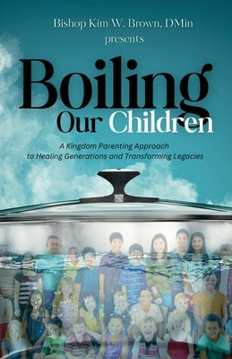 Boiling Our Children: A Kingdom Parenting Approach to Healing Generations and Transforming Legacies by Brown, Kim W.