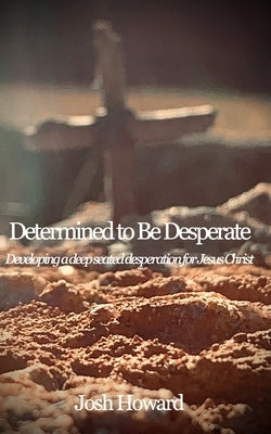 Determined to Be Desperate: Developing a deep seated desperation for Jesus Christ by Howard, Josh