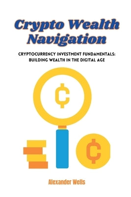 Crypto Wealth Navigation: Cryptocurrency investment fundamentals: building wealth in the digital age by Wells, Alexander