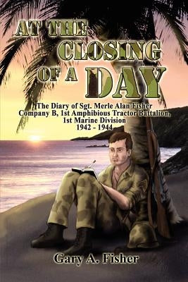 At the Closing of a Day - The Diary of Sgt. Merle Alan Fisher Company B, 1st Amphibious Tractor Battalion, 1st Marine Division 1942-1944 by Fisher, Gary A.