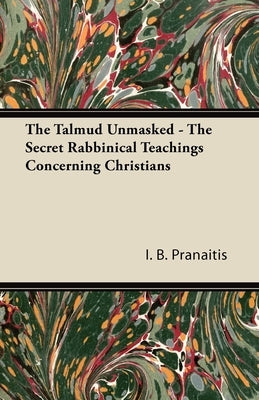 The Talmud Unmasked - The Secret Rabbinical Teachings Concerning Christians by Pranaitis, I. B.