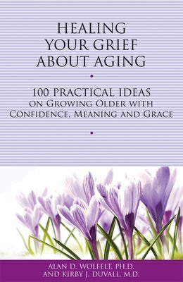 Healing Your Grief about Aging: 100 Practical Ideas on Growing Older with Confidence, Meaning and Grace by Wolfelt, Alan D.