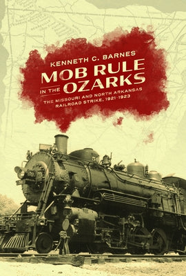 Mob Rule in the Ozarks: The Missouri and North Arkansas Railroad Strike, 1921-1923 by Barnes, Kenneth C.