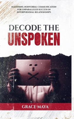 Decode The Unspoken: Mastering Nonverbal Communication for Unparalleled Success in Interpersonal Relationships by Maya, Grace